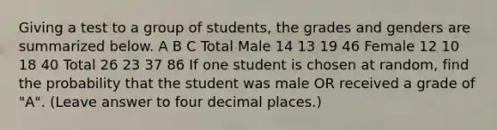 Giving a test to a group of students, the grades and genders are summarized below. A B C Total Male 14 13 19 46 Female 12 10 18 40 Total 26 23 37 86 If one student is chosen at random, find the probability that the student was male OR received a grade of "A". (Leave answer to four decimal places.)