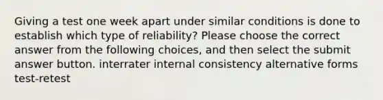 Giving a test one week apart under similar conditions is done to establish which type of reliability? Please choose the correct answer from the following choices, and then select the submit answer button. interrater internal consistency alternative forms test-retest