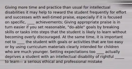 Giving more time and practice than usual for intellectual disabilities it may help to reward the student frequently for effort and successes with well-timed praise, especially if it is focused on specific, ____ achievements; Giving appropriate praise is in turn easier if you set reasonable, "do-able" goals by breaking skills or tasks into steps that the student is likely to learn without becoming overly discouraged. At the same time, it is important not to ____ the student with goals or activities that are too easy or by using curriculum materials clearly intended for children who are much younger. Setting expectations too ____ actually deprives a student with an intellectual disability of rightful _____ to learn— a serious ethical and professional mistake