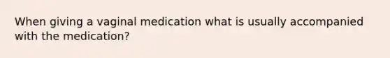 When giving a vaginal medication what is usually accompanied with the medication?