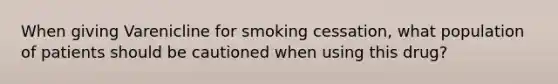 When giving Varenicline for smoking cessation, what population of patients should be cautioned when using this drug?