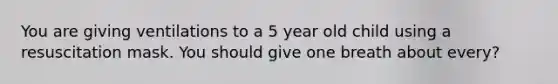 You are giving ventilations to a 5 year old child using a resuscitation mask. You should give one breath about every?