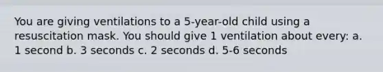 You are giving ventilations to a 5-year-old child using a resuscitation mask. You should give 1 ventilation about every: a. 1 second b. 3 seconds c. 2 seconds d. 5-6 seconds