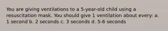 You are giving ventilations to a 5-year-old child using a resuscitation mask. You should give 1 ventilation about every: a. 1 second b. 2 seconds c. 3 seconds d. 5-6 seconds