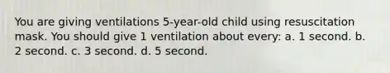 You are giving ventilations 5-year-old child using resuscitation mask. You should give 1 ventilation about every: a. 1 second. b. 2 second. c. 3 second. d. 5 second.