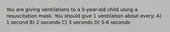 You are giving ventilations to a 5-year-old child using a resuscitation mask. You should give 1 ventilation about every: A) 1 second B) 2 seconds C) 3 seconds D) 5-6 seconds