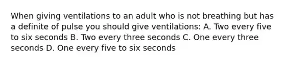 When giving ventilations to an adult who is not breathing but has a definite of pulse you should give ventilations: A. Two every five to six seconds B. Two every three seconds C. One every three seconds D. One every five to six seconds