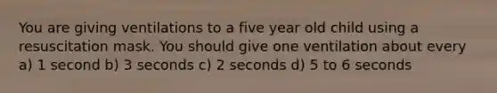 You are giving ventilations to a five year old child using a resuscitation mask. You should give one ventilation about every a) 1 second b) 3 seconds c) 2 seconds d) 5 to 6 seconds