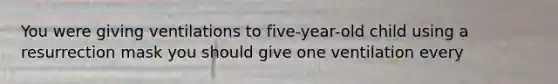 You were giving ventilations to five-year-old child using a resurrection mask you should give one ventilation every