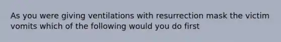 As you were giving ventilations with resurrection mask the victim vomits which of the following would you do first