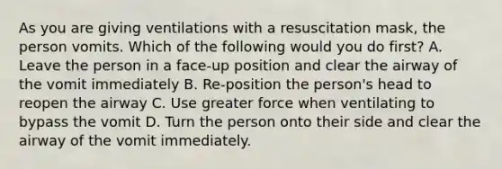 As you are giving ventilations with a resuscitation mask, the person vomits. Which of the following would you do first? A. Leave the person in a face-up position and clear the airway of the vomit immediately B. Re-position the person's head to reopen the airway C. Use greater force when ventilating to bypass the vomit D. Turn the person onto their side and clear the airway of the vomit immediately.