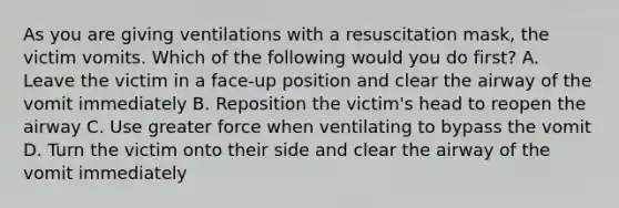 As you are giving ventilations with a resuscitation mask, the victim vomits. Which of the following would you do first? A. Leave the victim in a face-up position and clear the airway of the vomit immediately B. Reposition the victim's head to reopen the airway C. Use greater force when ventilating to bypass the vomit D. Turn the victim onto their side and clear the airway of the vomit immediately