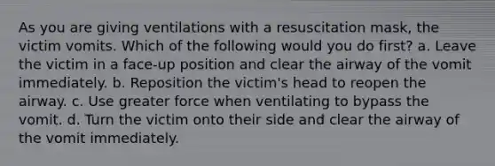 As you are giving ventilations with a resuscitation mask, the victim vomits. Which of the following would you do first? a. Leave the victim in a face-up position and clear the airway of the vomit immediately. b. Reposition the victim's head to reopen the airway. c. Use greater force when ventilating to bypass the vomit. d. Turn the victim onto their side and clear the airway of the vomit immediately.