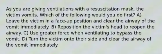 As you are giving ventilations with a resuscitation mask, the victim vomits. Which of the following would you do first? A) Leave the victim in a face-up position and clear the airway of the vomit immediately. B) Reposition the victim's head to reopen the airway. C) Use greater force when ventilating to bypass the vomit. D) Turn the victim onto their side and clear the airway of the vomit immediately.