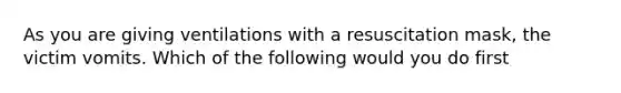 As you are giving ventilations with a resuscitation mask, the victim vomits. Which of the following would you do first