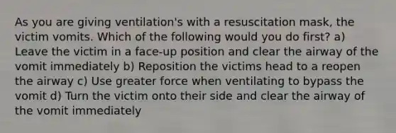 As you are giving ventilation's with a resuscitation mask, the victim vomits. Which of the following would you do first? a) Leave the victim in a face-up position and clear the airway of the vomit immediately b) Reposition the victims head to a reopen the airway c) Use greater force when ventilating to bypass the vomit d) Turn the victim onto their side and clear the airway of the vomit immediately