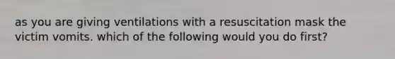 as you are giving ventilations with a resuscitation mask the victim vomits. which of the following would you do first?