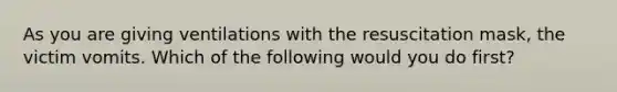 As you are giving ventilations with the resuscitation mask, the victim vomits. Which of the following would you do first?