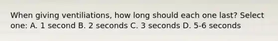 When giving ventiliations, how long should each one last? Select one: A. 1 second B. 2 seconds C. 3 seconds D. 5-6 seconds