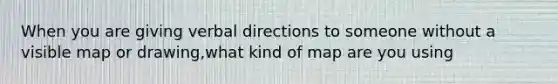 When you are giving verbal directions to someone without a visible map or drawing,what kind of map are you using