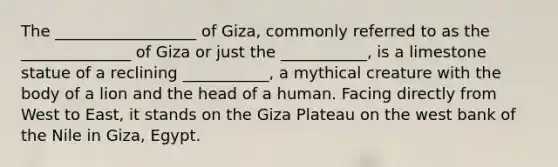 The __________________ of Giza, commonly referred to as the ______________ of Giza or just the ___________, is a limestone statue of a reclining ___________, a mythical creature with the body of a lion and the head of a human. Facing directly from West to East, it stands on the Giza Plateau on the west bank of the Nile in Giza, Egypt.