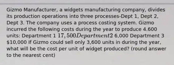 Gizmo Manufacturer, a widgets manufacturing company, divides its production operations into three processes-Dept 1, Dept 2, Dept 3. The company uses a process costing system. Gizmo incurred the following costs during the year to produce 4.600 units: Department 1 17,500 Department 2 6,000 Department 3 10,000 If Gizmo could sell only 3,600 units in during the year, what will be the cost per unit of widget produced? (round answer to the nearest cent)