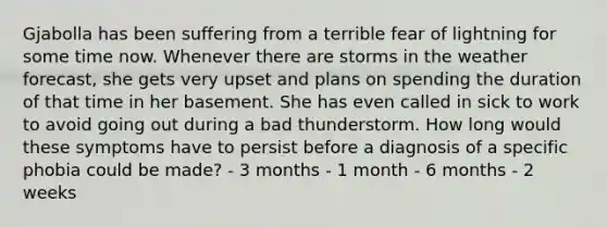 Gjabolla has been suffering from a terrible fear of lightning for some time now. Whenever there are storms in the weather forecast, she gets very upset and plans on spending the duration of that time in her basement. She has even called in sick to work to avoid going out during a bad thunderstorm. How long would these symptoms have to persist before a diagnosis of a specific phobia could be made? - 3 months - 1 month - 6 months - 2 weeks