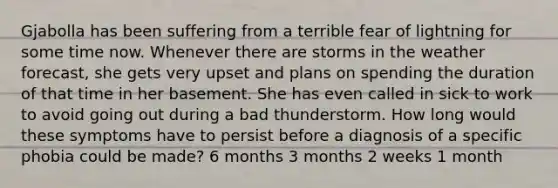 Gjabolla has been suffering from a terrible fear of lightning for some time now. Whenever there are storms in the weather forecast, she gets very upset and plans on spending the duration of that time in her basement. She has even called in sick to work to avoid going out during a bad thunderstorm. How long would these symptoms have to persist before a diagnosis of a specific phobia could be made? 6 months 3 months 2 weeks 1 month