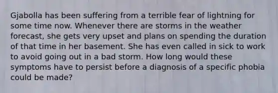 Gjabolla has been suffering from a terrible fear of lightning for some time now. Whenever there are storms in the weather forecast, she gets very upset and plans on spending the duration of that time in her basement. She has even called in sick to work to avoid going out in a bad storm. How long would these symptoms have to persist before a diagnosis of a specific phobia could be made?