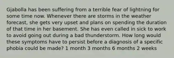 Gjabolla has been suffering from a terrible fear of lightning for some time now. Whenever there are storms in the weather forecast, she gets very upset and plans on spending the duration of that time in her basement. She has even called in sick to work to avoid going out during a bad thunderstorm. How long would these symptoms have to persist before a diagnosis of a specific phobia could be made? 1 month 3 months 6 months 2 weeks