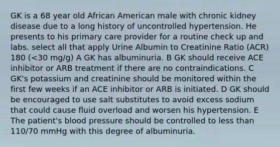 GK is a 68 year old African American male with chronic kidney disease due to a long history of uncontrolled hypertension. He presents to his primary care provider for a routine check up and labs. select all that apply Urine Albumin to Creatinine Ratio (ACR) 180 (<30 mg/g) A GK has albuminuria. B GK should receive ACE inhibitor or ARB treatment if there are no contraindications. C GK's potassium and creatinine should be monitored within the first few weeks if an ACE inhibitor or ARB is initiated. D GK should be encouraged to use salt substitutes to avoid excess sodium that could cause fluid overload and worsen his hypertension. E The patient's blood pressure should be controlled to less than 110/70 mmHg with this degree of albuminuria.