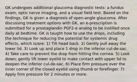 GK undergoes additional glaucoma diagnostic tests: a fundus exam, optic nerve imaging, and a visual field test. Based on the findings, GK is given a diagnosis of open-angle glaucoma. After discussing treatment options with GK, an e-prescription is submitted for a prostaglandin PGF2-α analog to be instilled once daily at bedtime. GK is taught how to use the drops, including the technique for reducing the potential for systemic drug effects, which is/are: 1) Tilt head back. 2) Gently pull away the lower lid. 3) Look up and place 1 drop in the inferior cul-de-sac. 4) Take care to prevent the drop from hitting the cornea. 5) Look down; gently lift lower eyelid to make contact with upper lid to deepen the inferior cul-de-sac. 6) Place firm pressure over the inner corner of the closed eyelid using thumb or forefinger. 7) Apply firm pressure for 2 minutes or more.