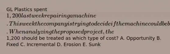 GL Plastics spent 1,200 last week repairing a machine. This week the company is trying to decide if the machine could be better utilized if they assigned it a proposed project. When analyzing the proposed project, the1,200 should be treated as which type of cost? A. Opportunity B. Fixed C. Incremental D. Erosion E. Sunk