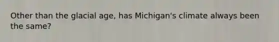 Other than the glacial age, has Michigan's climate always been the same?