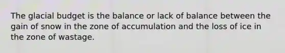 The glacial budget is the balance or lack of balance between the gain of snow in the zone of accumulation and the loss of ice in the zone of wastage.