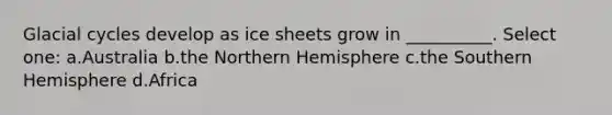Glacial cycles develop as ice sheets grow in __________. Select one: a.Australia b.the Northern Hemisphere c.the Southern Hemisphere d.Africa