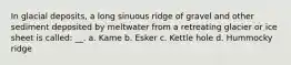 In glacial deposits, a long sinuous ridge of gravel and other sediment deposited by meltwater from a retreating glacier or ice sheet is called: __. a. Kame b. Esker c. Kettle hole d. Hummocky ridge