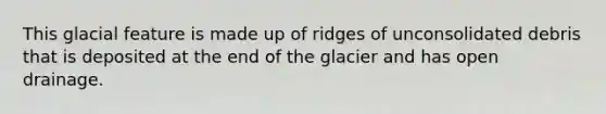 This glacial feature is made up of ridges of unconsolidated debris that is deposited at the end of the glacier and has open drainage.