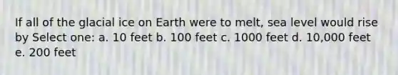 If all of the glacial ice on Earth were to melt, sea level would rise by Select one: a. 10 feet b. 100 feet c. 1000 feet d. 10,000 feet e. 200 feet