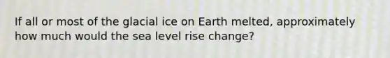 If all or most of the glacial ice on Earth melted, approximately how much would the sea level rise change?