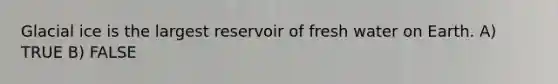 Glacial ice is the largest reservoir of fresh water on Earth. A) TRUE B) FALSE