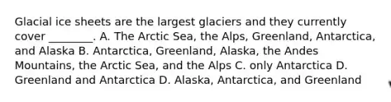 Glacial ice sheets are the largest glaciers and they currently cover ________. A. The Arctic Sea, the Alps, Greenland, Antarctica, and Alaska B. Antarctica, Greenland, Alaska, the Andes Mountains, the Arctic Sea, and the Alps C. only Antarctica D. Greenland and Antarctica D. Alaska, Antarctica, and Greenland