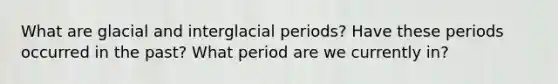 What are glacial and interglacial periods? Have these periods occurred in the past? What period are we currently in?