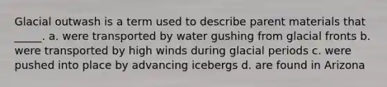 Glacial outwash is a term used to describe parent materials that _____. a. were transported by water gushing from glacial fronts b. were transported by high winds during glacial periods c. were pushed into place by advancing icebergs d. are found in Arizona