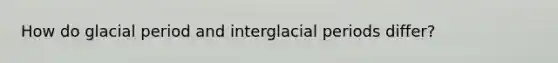 How do glacial period and interglacial periods differ?