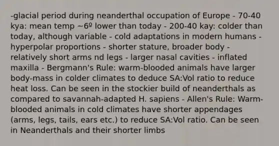 -glacial period during neanderthal occupation of Europe - 70-40 kya: mean temp ~6º lower than today - 200-40 kay: colder than today, although variable - cold adaptations in modern humans - hyperpolar proportions - shorter stature, broader body - relatively short arms nd legs - larger nasal cavities - inflated maxilla - Bergmann's Rule: warm-blooded animals have larger body-mass in colder climates to deduce SA:Vol ratio to reduce heat loss. Can be seen in the stockier build of neanderthals as compared to savannah-adapted H. sapiens - Allen's Rule: Warm-blooded animals in cold climates have shorter appendages (arms, legs, tails, ears etc.) to reduce SA:Vol ratio. Can be seen in Neanderthals and their shorter limbs