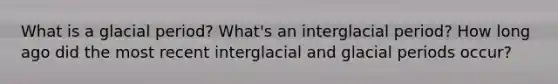 What is a glacial period? What's an interglacial period? How long ago did the most recent interglacial and glacial periods occur?