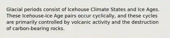 Glacial periods consist of Icehouse Climate States and Ice Ages. These Icehouse-Ice Age pairs occur cyclically, and these cycles are primarily controlled by volcanic activity and the destruction of carbon-bearing rocks.