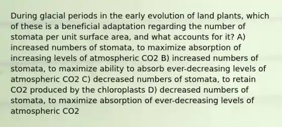 During glacial periods in the early evolution of land plants, which of these is a beneficial adaptation regarding the number of stomata per unit surface area, and what accounts for it? A) increased numbers of stomata, to maximize absorption of increasing levels of atmospheric CO2 B) increased numbers of stomata, to maximize ability to absorb ever-decreasing levels of atmospheric CO2 C) decreased numbers of stomata, to retain CO2 produced by the chloroplasts D) decreased numbers of stomata, to maximize absorption of ever-decreasing levels of atmospheric CO2