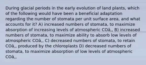 During glacial periods in the early evolution of land plants, which of the following would have been a beneficial adaptation regarding the number of stomata per unit <a href='https://www.questionai.com/knowledge/kEtsSAPENL-surface-area' class='anchor-knowledge'>surface area</a>, and wha<a href='https://www.questionai.com/knowledge/k7x83BRk9p-t-accounts' class='anchor-knowledge'>t accounts</a> for it? A) increased numbers of stomata, to maximize absorption of increasing levels of atmospheric COâ‚‚ B) increased numbers of stomata, to maximize ability to absorb low levels of atmospheric COâ‚‚ C) decreased numbers of stomata, to retain COâ‚‚ produced by the chloroplasts D) decreased numbers of stomata, to maximize absorption of low levels of atmospheric COâ‚‚